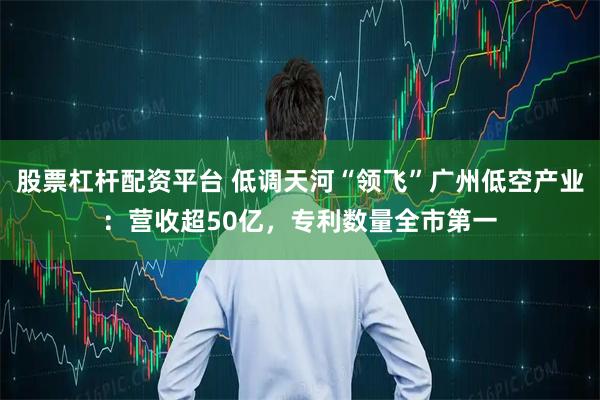 股票杠杆配资平台 低调天河“领飞”广州低空产业：营收超50亿，专利数量全市第一