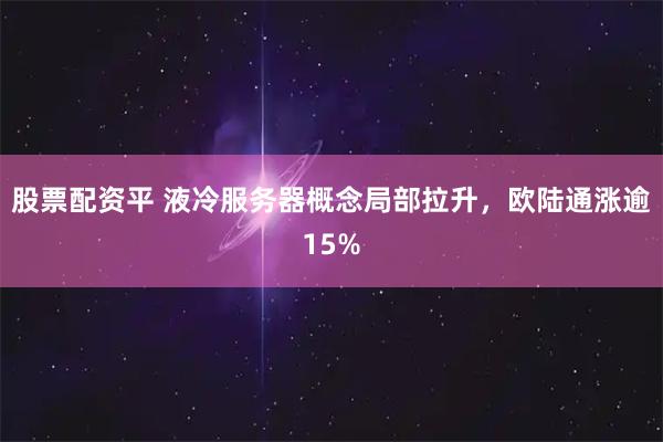 股票配资平 液冷服务器概念局部拉升，欧陆通涨逾15%