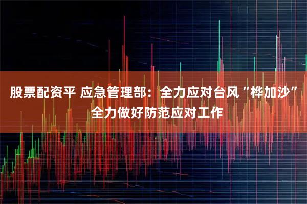 股票配资平 应急管理部：全力应对台风“桦加沙”  全力做好防范应对工作