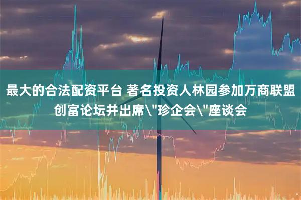 最大的合法配资平台 著名投资人林园参加万商联盟创富论坛并出席＂珍企会＂座谈会