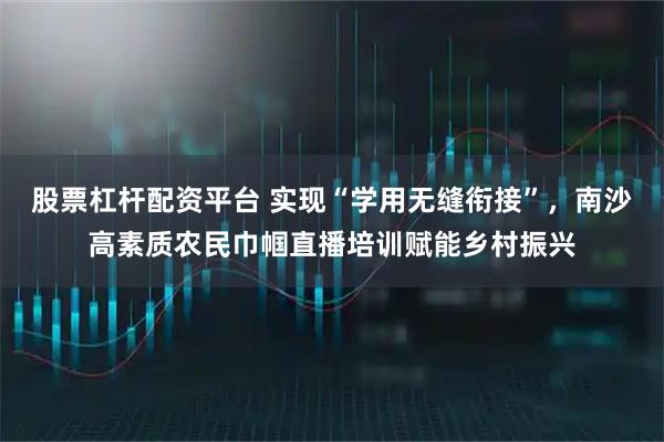 股票杠杆配资平台 实现“学用无缝衔接”，南沙高素质农民巾帼直播培训赋能乡村振兴