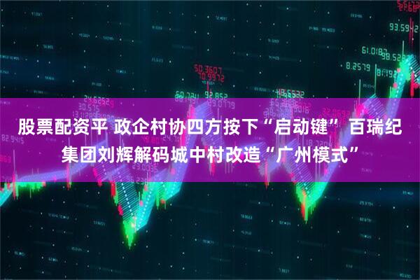 股票配资平 政企村协四方按下“启动键” 百瑞纪集团刘辉解码城中村改造“广州模式”