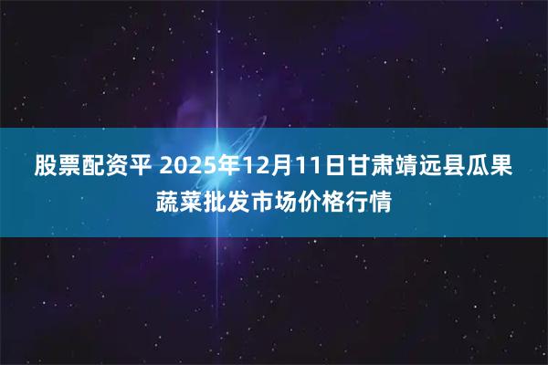 股票配资平 2025年12月11日甘肃靖远县瓜果蔬菜批发市场价格行情