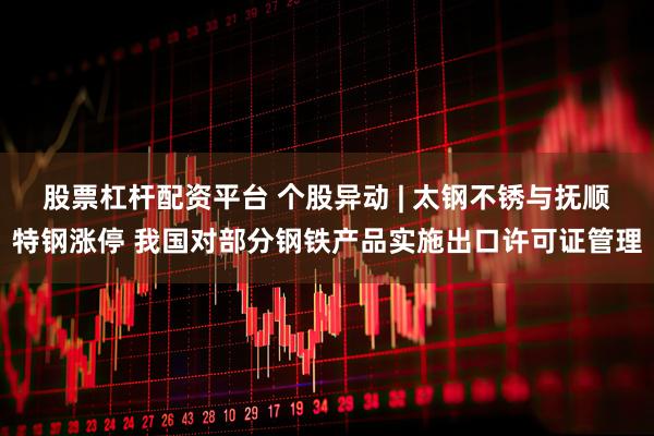 股票杠杆配资平台 个股异动 | 太钢不锈与抚顺特钢涨停 我国对部分钢铁产品实施出口许可证管理