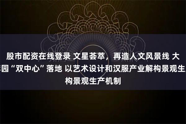 股市配资在线登录 文星荟萃，再造人文风景线 大唐芙蓉园“双中心”落地 以艺术设计和汉服产业解构景观生产机制