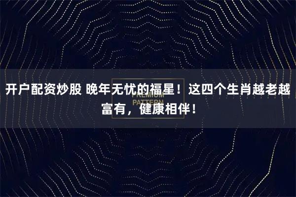 开户配资炒股 晚年无忧的福星！这四个生肖越老越富有，健康相伴！
