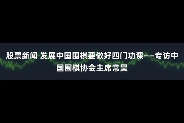 股票新闻 发展中国围棋要做好四门功课——专访中国围棋协会主席常昊