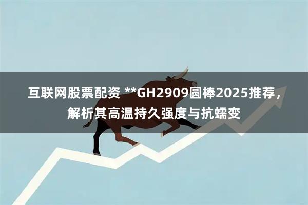 互联网股票配资 **GH2909圆棒2025推荐，解析其高温持久强度与抗蠕变