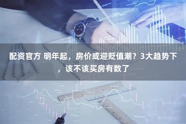 配资官方 明年起，房价或迎贬值潮？3大趋势下，该不该买房有数了
