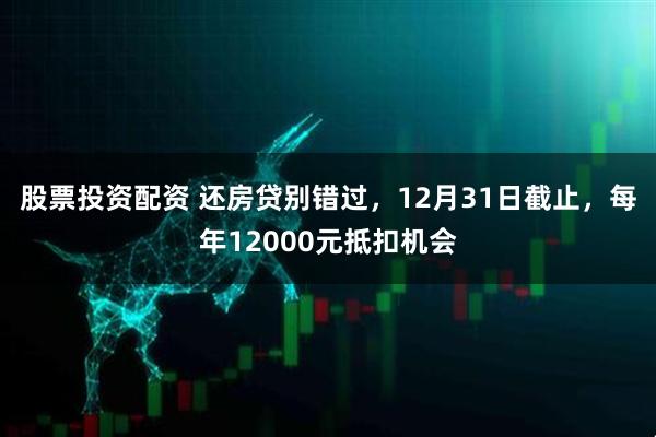 股票投资配资 还房贷别错过，12月31日截止，每年12000元抵扣机会