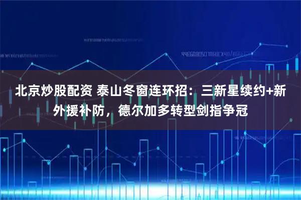 北京炒股配资 泰山冬窗连环招：三新星续约+新外援补防，德尔加多转型剑指争冠