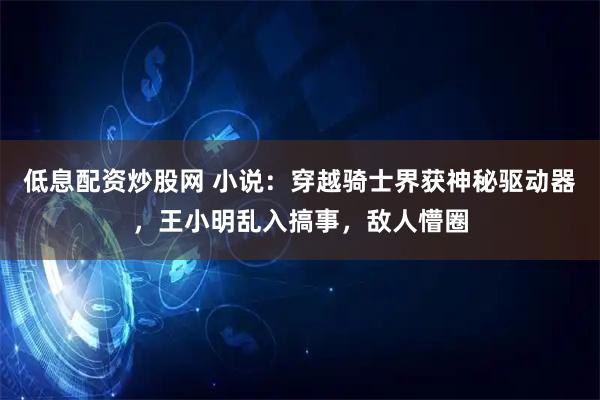 低息配资炒股网 小说：穿越骑士界获神秘驱动器，王小明乱入搞事，敌人懵圈