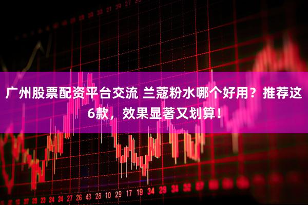 广州股票配资平台交流 兰蔻粉水哪个好用？推荐这6款，效果显著又划算！