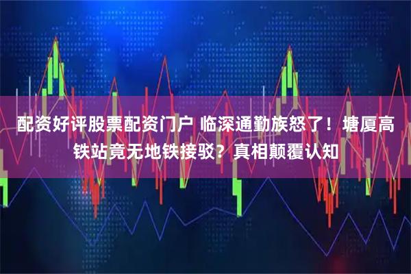 配资好评股票配资门户 临深通勤族怒了！塘厦高铁站竟无地铁接驳？真相颠覆认知