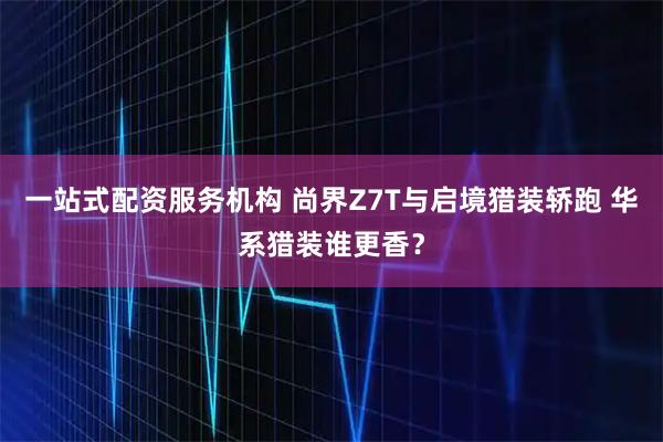 一站式配资服务机构 尚界Z7T与启境猎装轿跑 华系猎装谁更香？