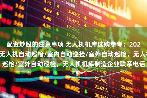 配资炒股的注意事项 无人机机库选购参考：2026年市场主流企业一览，无人机自动巡检/室内自动巡检/室外自动巡检，无人机机库制造企业联系电话