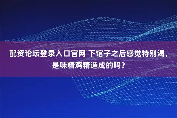配资论坛登录入口官网 下馆子之后感觉特别渴，是味精鸡精造成的吗？