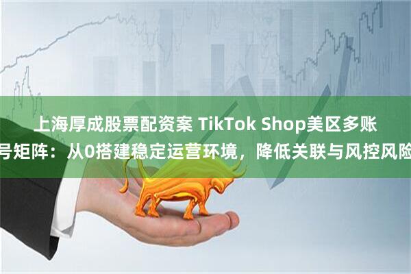 上海厚成股票配资案 TikTok Shop美区多账号矩阵：从0搭建稳定运营环境，降低关联与风控风险